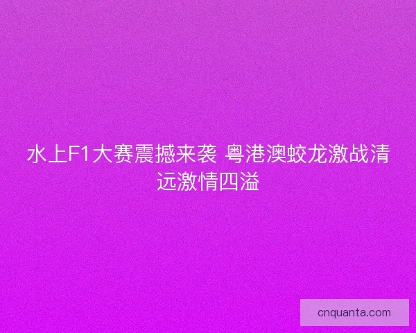 水上F1大赛震撼来袭 粤港澳蛟龙激战清远激情四溢 水上F1大赛震撼来袭 粤港澳蛟龙激战清远激情四溢
