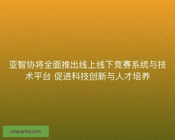 亚智协将全面推出线上线下竞赛系统与技术平台 促进科技创新与人才培养