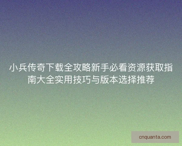 小兵传奇下载全攻略新手必看资源获取指南大全实用技巧与版本选择推荐