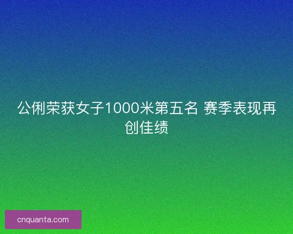公俐荣获女子1000米第五名 赛季表现再创佳绩