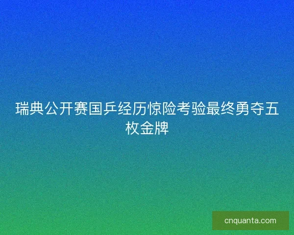 瑞典公开赛国乒经历惊险考验最终勇夺五枚金牌
