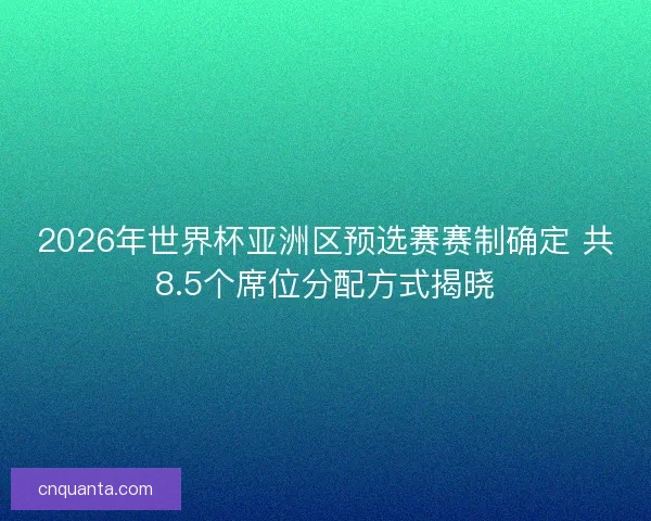 2026年世界杯亚洲区预选赛赛制确定 共8.5个席位分配方式揭晓