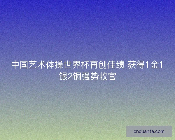 中国艺术体操世界杯再创佳绩 获得1金1银2铜强势收官