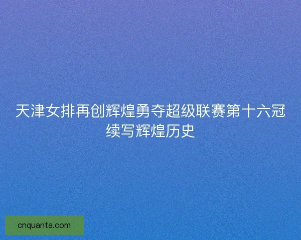 天津女排再创辉煌勇夺超级联赛第十六冠续写辉煌历史
