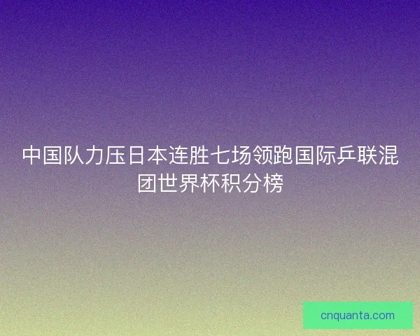 中国队力压日本连胜七场领跑国际乒联混团世界杯积分榜