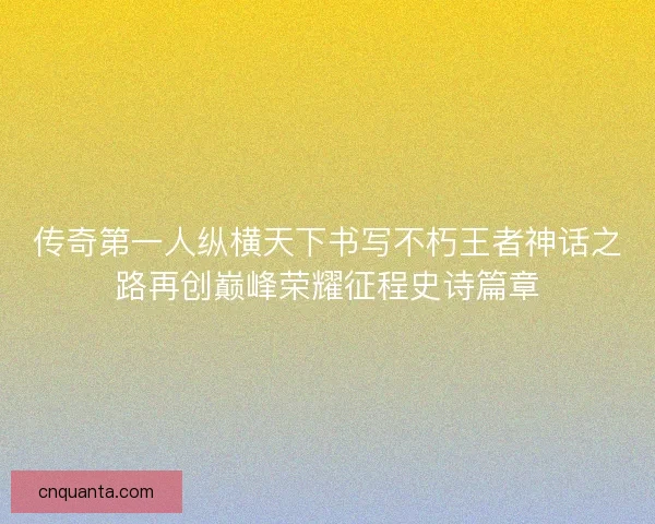传奇第一人纵横天下书写不朽王者神话之路再创巅峰荣耀征程史诗篇章