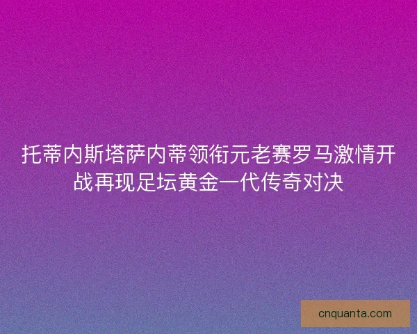 托蒂内斯塔萨内蒂领衔元老赛罗马激情开战再现足坛黄金一代传奇对决