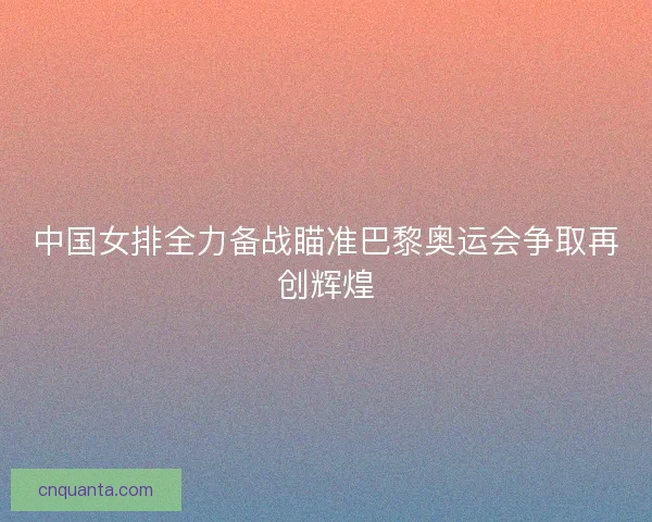 中国女排全力备战瞄准巴黎奥运会争取再创辉煌 中国女排全力备战瞄准巴黎奥运会争取再创辉煌