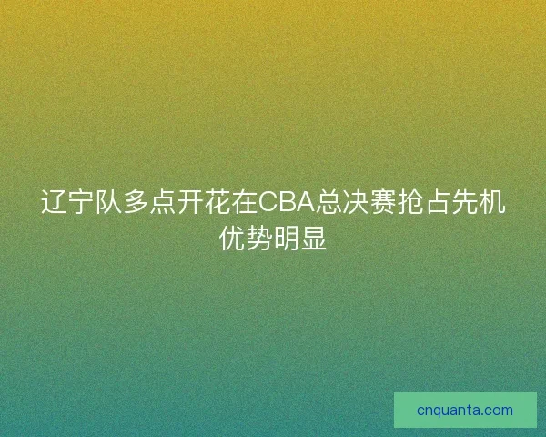 辽宁队多点开花在CBA总决赛抢占先机优势明显