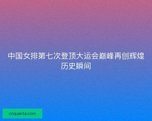 中国女排第七次登顶大运会巅峰再创辉煌历史瞬间