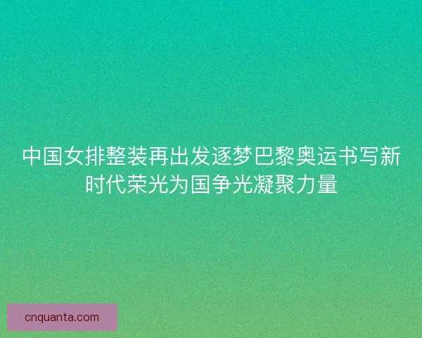 中国女排整装再出发逐梦巴黎奥运书写新时代荣光为国争光凝聚力量