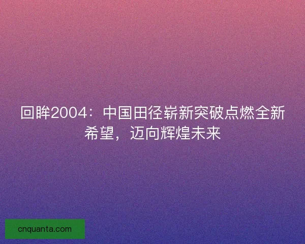 回眸2004：中国田径崭新突破点燃全新希望，迈向辉煌未来
