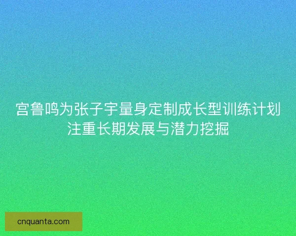 宫鲁鸣为张子宇量身定制成长型训练计划注重长期发展与潜力挖掘