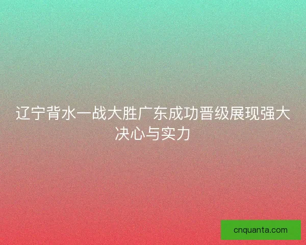 辽宁背水一战大胜广东成功晋级展现强大决心与实力